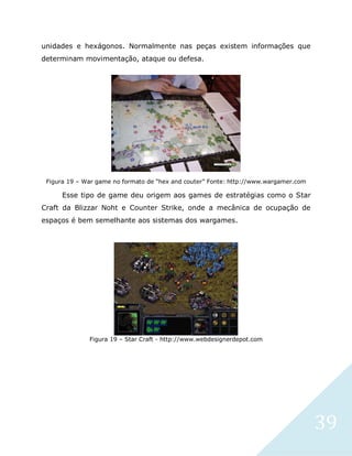 39
unidades e hexágonos. Normalmente nas peças existem informações que
determinam movimentação, ataque ou defesa.
Figura 19 – War game no formato de “hex and couter” Fonte: http://www.wargamer.com
Esse tipo de game deu origem aos games de estratégias como o Star
Craft da Blizzar Noht e Counter Strike, onde a mecânica de ocupação de
espaços é bem semelhante aos sistemas dos wargames.
Figura 19 – Star Craft - http://www.webdesignerdepot.com
 