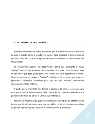 41
7. INTERATIVIDADE - IMERSÃO.
Podemos entender de forma resumida que a interatividade é o processo
de ação e reação entre o jogador e o game. Esse processo é bem conhecido
por nós, uma vez, que interagimos de com o ambiente ao nosso redor no
mundo real.
Se estivermos jogando um determinado game que apresente o nosso
“avatar” inserido no ambiente de uma sala com uma porta fechada, logo
imaginamos que essa porta possa ser aberta de uma determinada forma.
Supondo-se que ao mover o “avatar” próximo à porta, uma seta aparece
próxima a fechadura indicando para que ali seja inserida uma chave
conseguida na fase anterior.
A partir desse momento nós temos a abertura da porta e o acesso para
uma nova fase. A ação causada pela colocação da chave na fechadura e a
posterior abertura da porta, é uma reação interativa.
Acontece a mesma coisa quando encontramos um painel de controle onde
temos que incluir os cabos para que um vídeo conte um pedaço da estória
do personagem do game, este até o momento sem a memória.
 