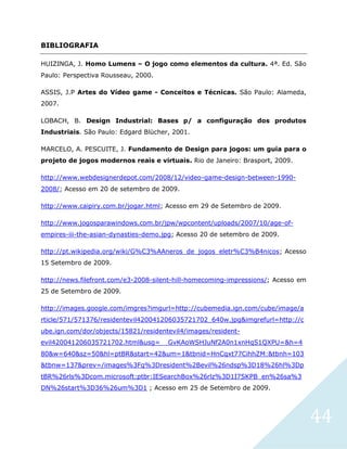 44
BIBLIOGRAFIA
HUIZINGA, J. Homo Lumens – O jogo como elementos da cultura. 4ª. Ed. São
Paulo: Perspectiva Rousseau, 2000.
ASSIS, J.P Artes do Vídeo game - Conceitos e Técnicas. São Paulo: Alameda,
2007.
LOBACH, B. Design Industrial: Bases p/ a configuração dos produtos
Industriais. São Paulo: Edgard Blücher, 2001.
MARCELO, A. PESCUITE, J. Fundamento de Design para jogos: um guia para o
projeto de jogos modernos reais e virtuais. Rio de Janeiro: Brasport, 2009.
http://www.webdesignerdepot.com/2008/12/video-game-design-between-1990-
2008/; Acesso em 20 de setembro de 2009.
http://www.caipiry.com.br/jogar.html; Acesso em 29 de Setembro de 2009.
http://www.jogosparawindows.com.br/jpw/wpcontent/uploads/2007/10/age-of-
empires-iii-the-asian-dynasties-demo.jpg; Acesso 20 de setembro de 2009.
http://pt.wikipedia.org/wiki/G%C3%AAneros_de_jogos_eletr%C3%B4nicos; Acesso
15 Setembro de 2009.
http://news.filefront.com/e3-2008-silent-hill-homecoming-impressions/; Acesso em
25 de Setembro de 2009.
http://images.google.com/imgres?imgurl=http://cubemedia.ign.com/cube/image/a
rticle/571/571376/residentevil420041206035721702_640w.jpg&imgrefurl=http://c
ube.ign.com/dor/objects/15821/residentevil4/images/resident-
evil420041206035721702.html&usg=__GvKAoWSHJuNf2A0n1xnHqS1QXPU=&h=4
80&w=640&sz=50&hl=ptBR&start=42&um=1&tbnid=HnCqxt77CihhZM:&tbnh=103
&tbnw=137&prev=/images%3Fq%3Dresident%2Bevil%26ndsp%3D18%26hl%3Dp
tBR%26rls%3Dcom.microsoft:ptbr:IESearchBox%26rlz%3D1I7SKPB_en%26sa%3
DN%26start%3D36%26um%3D1 ; Acesso em 25 de Setembro de 2009.
 