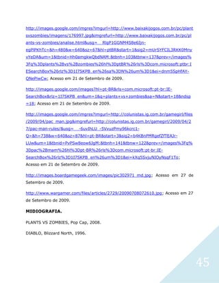 45
http://images.google.com/imgres?imgurl=http://www.baixakijogos.com.br/pc/plant
svszombies/imagens/176997.jpg&imgrefurl=http://www.baixakijogos.com.br/pc/pl
ants-vs-zombies/analise.html&usg=__RlgP1GGNM4S8e6Ijn-
egPlPKhTc=&h=480&w=640&sz=67&hl=ptBR&start=1&sig2=mUrSYFCIL3RKK0Mny
vYeDA&um=1&tbnid=Hh0amgkwQbdNAM:&tbnh=103&tbnw=137&prev=/images%
3Fq%3Dplants%2Bvs%2Bzombies%26hl%3DptBR%26rls%3Dcom.microsoft:ptbr:I
ESearchBox%26rlz%3D1I7SKPB_en%26sa%3DN%26um%3D1&ei=dnm5SpHfAY-
QNePiwCw; Acesso em 21 de Setembro de 2009.
http://images.google.com/images?hl=pt-BR&rls=com.microsoft:pt-br:IE-
SearchBox&rlz=1I7SKPB_en&um=1&q=plants+vs+zombies&sa=N&start=18&ndsp
=18; Acesso em 21 de Setembro de 2009.
http://images.google.com/imgres?imgurl=http://colunistas.ig.com.br/gamegirl/files
/2009/04/pac_man.jpg&imgrefurl=http://colunistas.ig.com.br/gamegirl/2009/04/2
7/pac-man-rules/&usg=__-6uvIhLU_-5VvuzPmy96kcrc1-
Q=&h=738&w=640&sz=87&hl=pt-BR&start=3&sig2=b4KBnPMRgefZfTEAJr-
LUw&um=1&tbnid=PvPSw8eow6JgM:&tbnh=141&tbnw=122&prev=/images%3Fq%
3Dpac%2Bmam%26hl%3Dpt-BR%26rls%3Dcom.microsoft:pt-br:IE-
SearchBox%26rlz%3D1I7SKPB_en%26um%3D1&ei=kXq5SvjuNIOyNsqF1To;
Acesso em 21 de Setembro de 2009.
http://images.boardgamegeek.com/images/pic302971_md.jpg; Acesso em 27 de
Setembro de 2009.
http://www.wargamer.com/files/articles/2729/20090708072610.jpg; Acesso em 27
de Setembro de 2009.
MIDIOGRAFIA.
PLANTS VS ZOMBIES, Pop Cap, 2008.
DIABLO, Blizzard North, 1996.
 