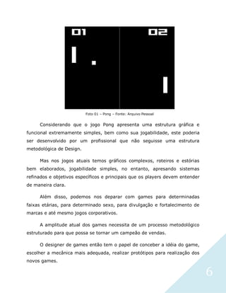 6
Foto 01 – Pong – Fonte: Arquivo Pessoal
Considerando que o jogo Pong apresenta uma estrutura gráfica e
funcional extremamente simples, bem como sua jogabilidade, este poderia
ser desenvolvido por um profissional que não seguisse uma estrutura
metodológica de Design.
Mas nos jogos atuais temos gráficos complexos, roteiros e estórias
bem elaborados, jogabilidade simples, no entanto, apresando sistemas
refinados e objetivos específicos e principais que os players devem entender
de maneira clara.
Além disso, podemos nos deparar com games para determinadas
faixas etárias, para determinado sexo, para divulgação e fortalecimento de
marcas e até mesmo jogos corporativos.
A amplitude atual dos games necessita de um processo metodológico
estruturado para que possa se tornar um campeão de vendas.
O designer de games então tem o papel de conceber a idéia do game,
escolher a mecânica mais adequada, realizar protótipos para realização dos
novos games.
 