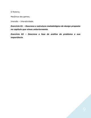 9
O Roteiro;
Mecânica dos games;
Imersão – Interatividade.
Exercício 01 – Descreva a estrutura metodológica de design proposta
no capítulo que vimos anteriormente.
Exercício 02 – Descreva a fase de análise do problema e sua
importância.
 