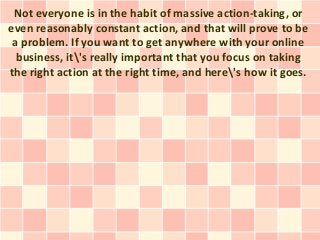 Not everyone is in the habit of massive action-taking, or
even reasonably constant action, and that will prove to be
 a problem. If you want to get anywhere with your online
  business, it's really important that you focus on taking
the right action at the right time, and here's how it goes.
 