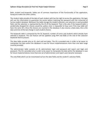 Software Design Description for Final Year Project Subject Selection Page 8
Both, student and keywords, tables are of common importance of the functionality of the application,
losing one makes the other useless.
The student table provide all the data of each student with has the right to access the application, the login
will use this information to guarantee the access before matching the password with the University of
Surrey student database. Moreover this table storage the student selection, one selection in each provided
field, and the selection is represented by the ID of the keyword. That is the why if the keyword table is
accidentally dropped the choices would be useless since is impossible to have sure if the new table will
have the same ID's. Once the choices are inserted in the database it also receive a Date data, this is the
date and time of the last change in each student choices.
The keywords table is composed by the ID, keyword, number of tutors and students which already have
selected it keyword. This last feature will be updated using PHP and AJAX at the end of the selection
keywords feature process.
The date table provide only an ID, start and end dates. The ID is provided only in order to be easier to
manipulate the data within the database in case for future implementations more than one date range
must be provided.
The administrator table contains an ID, administrator login and password and report user login and
password. The ID is provided only in order to be easier to manipulate the data within the database in case
for future implementations more than one set of administrator and report users became necessary.
The only fields which can be instantiated null are the date fields and the student’s selection fields.
 