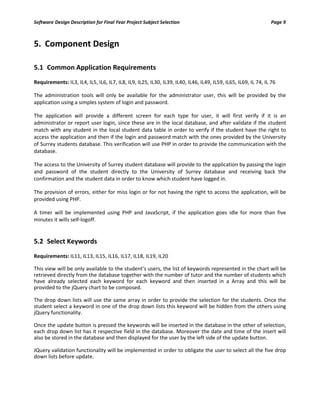 Software Design Description for Final Year Project Subject Selection Page 9
5. Component Design
5.1 Common Application Requirements
Requirements: IL3, IL4, IL5, IL6, IL7, IL8, IL9, IL25, IL30, IL39, IL40, IL46, IL49, IL59, IL65, IL69, IL 74, IL 76
The administration tools will only be available for the administrator user, this will be provided by the
application using a simples system of login and password.
The application will provide a different screen for each type for user, it will first verify if it is an
administrator or report user login, since these are in the local database, and after validate if the student
match with any student in the local student data table in order to verify if the student have the right to
access the application and then if the login and password match with the ones provided by the University
of Surrey students database. This verification will use PHP in order to provide the communication with the
database.
The access to the University of Surrey student database will provide to the application by passing the login
and password of the student directly to the University of Surrey database and receiving back the
confirmation and the student data in order to know which student have logged in.
The provision of errors, either for miss login or for not having the right to access the application, will be
provided using PHP.
A timer will be implemented using PHP and JavaScript, if the application goes idle for more than five
minutes it wills self-logoff.
5.2 Select Keywords
Requirements: IL11, IL13, IL15, IL16, IL17, IL18, IL19, IL20
This view will be only available to the student’s users, the list of keywords represented in the chart will be
retrieved directly from the database together with the number of tutor and the number of students which
have already selected each keyword for each keyword and then inserted in a Array and this will be
provided to the jQuery chart to be composed.
The drop down lists will use the same array in order to provide the selection for the students. Once the
student select a keyword in one of the drop down lists this keyword will be hidden from the others using
jQuery functionality.
Once the update button is pressed the keywords will be inserted in the database in the other of selection,
each drop down list has it respective field in the database. Moreover the date and time of the insert will
also be stored in the database and then displayed for the user by the left side of the update button.
JQuery validation functionality will be implemented in order to obligate the user to select all the five drop
down lists before update.
 