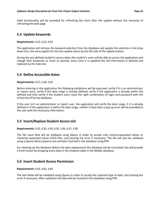 Software Design Description for Final Year Project Subject Selection Page 10
AJAX functionality will be provided for refreshing the chart after the update without the necessity of
refreshing the web page.
5.3 Update Keywords
Requirements: IL22, IL23, IL24
The application will retrieve the keyword selection from the database and update the selection in the drop
down lists, the same applies for the last update status by the left side of the update button.
During the pre-defined student’s access dates the student’s users will be able to access the application and
change their keywords as much as wanted, every time it is updated the old information is deleted and
replaced by the new one.
5.4 Define Accessible Dates
Requirements: IL27, IL28, IL29
Before entering in the application the following validations will be executed: verify if it is an administrator
or report users, verify if the data range is already defined, verify if the application is already within the
defined and then verify if the student users input the right combination of login and password with the
University of Surrey database.
If the user isn’t an administrator or report user, the application will verify the data range, if it is already
defined or if the application is within the data range, neither is false then a pop up error will be provided to
the user with the necessary information.
5.5 Insert/Replace Student Access List
Requirements: IL32, IL33, IL34, IL35, IL36, IL37, IL38
The file input field will be validated using jQuery in order to accept only comma-separated values or
character-separated values (CSV) files, and proving the error if necessary. The file will also be validated
using a jQuery library (jquery-csv) and later inserted in the database using PHP.
For cleaning up the database before the data replacement the database will be truncated, this will provide
a fresh restart by dropping every data in the students table in the MySQL database.
5.6 Insert Student Access Permission
Requirements: IL42, IL43, IL44
The text fields will be validated using jQuery in order to accept the required type of data, and proving the
error if necessary. After validation the data will be inserted in the database using PHP.
 
