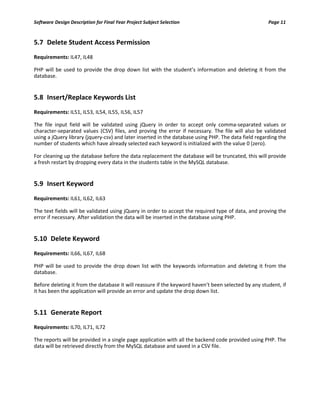 Software Design Description for Final Year Project Subject Selection Page 11
5.7 Delete Student Access Permission
Requirements: IL47, IL48
PHP will be used to provide the drop down list with the student’s information and deleting it from the
database.
5.8 Insert/Replace Keywords List
Requirements: IL51, IL53, IL54, IL55, IL56, IL57
The file input field will be validated using jQuery in order to accept only comma-separated values or
character-separated values (CSV) files, and proving the error if necessary. The file will also be validated
using a jQuery library (jquery-csv) and later inserted in the database using PHP. The data field regarding the
number of students which have already selected each keyword is initialized with the value 0 (zero).
For cleaning up the database before the data replacement the database will be truncated, this will provide
a fresh restart by dropping every data in the students table in the MySQL database.
5.9 Insert Keyword
Requirements: IL61, IL62, IL63
The text fields will be validated using jQuery in order to accept the required type of data, and proving the
error if necessary. After validation the data will be inserted in the database using PHP.
5.10 Delete Keyword
Requirements: IL66, IL67, IL68
PHP will be used to provide the drop down list with the keywords information and deleting it from the
database.
Before deleting it from the database it will reassure if the keyword haven’t been selected by any student, if
it has been the application will provide an error and update the drop down list.
5.11 Generate Report
Requirements: IL70, IL71, IL72
The reports will be provided in a single page application with all the backend code provided using PHP. The
data will be retrieved directly from the MySQL database and saved in a CSV file.
 