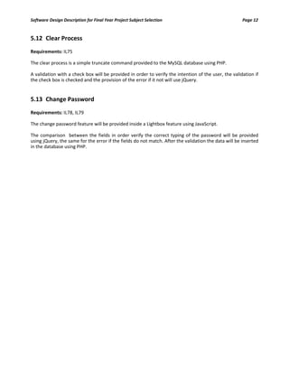 Software Design Description for Final Year Project Subject Selection Page 12
5.12 Clear Process
Requirements: IL75
The clear process is a simple truncate command provided to the MySQL database using PHP.
A validation with a check box will be provided in order to verify the intention of the user, the validation if
the check box is checked and the provision of the error if it not will use jQuery.
5.13 Change Password
Requirements: IL78, IL79
The change password feature will be provided inside a Lightbox feature using JavaScript.
The comparison between the fields in order verify the correct typing of the password will be provided
using jQuery, the same for the error if the fields do not match. After the validation the data will be inserted
in the database using PHP.
 