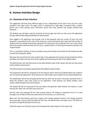 Software Design Description for Final Year Project Subject Selection Page 13
6. Human Interface Design
6.1 Overview of User Interface
This application will have three different types of user. Independent of the type of user the first screen
provided is the login screen. The login screen is composed by a login field, a password field, a submit
button and a chart proving visual information about how many students has already selected they
keywords.
The Student user will login using the University of Surrey login, but they can only access the application
during a defined data range provided by the administrator.
Once logged in the application will provide a list of the keywords with the number of tutors for each
keywords in parenthesis by the side of the keyword, a visual information (bar chart) with the number of
students that has already selected each keyword, five drop down lists numbered from one to five, these
will be the keyword selection boxes for the users, a update button, for finishing the keywords selection and
a logout button.
This is a minimalist interface. It aims to provide an easy and intuitive environment for the students be able
to select their keywords swiftly.
Moreover the second time the same student login in the application the previous keyword selection will be
provided, and a data and time from the last update will be placed by the side of the update button.
The administrator user will have access to the administration tools of the system, but will not have access
to the student’s environment.
The administration tools will be separated by three different types of tabs:
The preparation tab will be composed of all the features which need to be fulfilled before the student’s
user can access the application. These features are: define date, input students list and input keywords list.
The modification tab will be composed by the features which can be used, if necessary, during the time in
which the student’s users have access to the application. These features are: delete student, insert
student, delete keyword and insert keyword.
The reports tab will be composed of only one feature the generate report feature, this feature is a part
because the report user will have only access to it.
And the clean tab composed by the clean process feature, this feature is separated since if it is used
wrongly or by mistake it will be very destructive for the process, as it intend to be.
More over the administrator panel has a logout and a change password buttons. The change password
button provides a pop up with two fields for each user, the administrator and report users. The fields can
be used to change the password of each user.
Finally the report user will have access only to the generate report feature in the reports tab.
 
