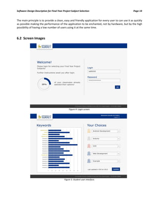 Software Design Description for Final Year Project Subject Selection Page 14
The main principle is to provide a clean, easy and friendly application for every user to can use it as quickly
as possible making the performance of the application to be enchanted, not by hardware, but by the high
possibility of having a low number of users using it at the same time.
6.2 Screen Images
Figure 4: Login screen.
Figure 5: Student user interface.
 