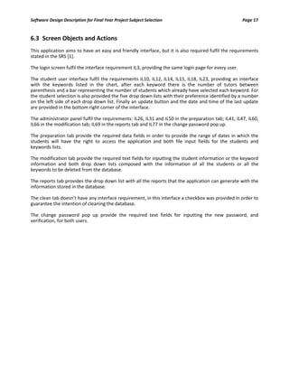 Software Design Description for Final Year Project Subject Selection Page 17
6.3 Screen Objects and Actions
This application aims to have an easy and friendly interface, but it is also required fulfil the requirements
stated in the SRS [1].
The login screen fulfil the interface requirement IL3, providing the same login page for every user.
The student user interface fulfil the requirements IL10, IL12, IL14, IL15, IL18, IL23, providing an interface
with the keywords listed in the chart, after each keyword there is the number of tutors between
parenthesis and a bar representing the number of students which already have selected each keyword. For
the student selection is also provided the five drop down lists with their preference identified by a number
on the left side of each drop down list. Finally an update button and the date and time of the last update
are provided in the bottom right corner of the interface.
The administrator panel fulfil the requirements: IL26, IL31 and IL50 in the preparation tab; IL41, IL47, IL60,
IL66 in the modification tab; IL69 in the reports tab and IL77 in the change password pop up.
The preparation tab provide the required data fields in order to provide the range of dates in which the
students will have the right to access the application and both file input fields for the students and
keywords lists.
The modification tab provide the required text fields for inputting the student information or the keyword
information and both drop down lists composed with the information of all the students or all the
keywords to be deleted from the database.
The reports tab provides the drop down list with all the reports that the application can generate with the
information stored in the database.
The clean tab doesn’t have any interface requirement, in this interface a checkbox was provided in order to
guarantee the intention of cleaning the database.
The change password pop up provide the required text fields for inputting the new password, and
verification, for both users.
 