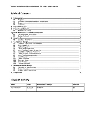 Software Requirements Specification for Final Year Project Subject Selection Page ii
Table of Contents
1. Introduction...............................................................................................................................1
1.1 Purpose........................................................................................................................................ 1
1.2 Intended Audience and Reading Suggestions ............................................................................. 1
1.3 Scope ........................................................................................................................................... 1
1.4 Overview...................................................................................................................................... 1
2. System Overview.......................................................................................................................2
3. System Architecture..................................................................................................................3
3.1 Architecture Design..................................................................................................................... 3
Figure 1: Application’s Data Flow Diagram...................................................................................4
3.2 Decomposition Description......................................................................................................... 5
3.3 Design Rationale.......................................................................................................................... 5
4. Data Design................................................................................................................................7
4.1 Database Description .................................................................................................................. 7
5. Component Design....................................................................................................................9
5.1 Common Application Requirements........................................................................................... 9
5.2 Select Keywords .......................................................................................................................... 9
5.3 Update Keywords ...................................................................................................................... 10
5.4 Define Accessible Dates ............................................................................................................ 10
5.5 Insert/Replace Student Access List ........................................................................................... 10
5.6 Insert Student Access Permission ............................................................................................. 10
5.7 Delete Student Access Permission............................................................................................ 11
5.8 Insert/Replace Keywords List.................................................................................................... 11
5.9 Insert Keyword .......................................................................................................................... 11
5.10 Delete Keyword......................................................................................................................... 11
5.11 Generate Report........................................................................................................................ 11
5.12 Clear Process ............................................................................................................................. 12
5.13 Change Password ...................................................................................................................... 12
6. Human Interface Design .........................................................................................................13
6.1 Overview of User Interface ....................................................................................................... 13
6.2 Screen Images............................................................................................................................ 14
6.3 Screen Objects and Actions....................................................................................................... 17
7. References ...............................................................................................................................18
Revision History
Name Date Reason For Changes Version
Alexandre Castro 26/06/2013 First Draft 1.0
 