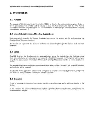 Software Design Description for Final Year Project Subject Selection Page 1
1. Introduction
1.1 Purpose
The purpose of this Software Design Description (SDD) is to describe the architecture and system design of
a web application which will be used to provide an easy interface for students from the Final Year to
choose their final year project subjects. This SSD implements all of the designs concerns stated as software
requirements in the SRS [1].
1.2 Intended Audience and Reading Suggestions
This document is intended for further developers to improve the system and for understanding the
functionality of the present system.
The reader can begin with the overview sections and proceeding through the sections that are most
pertinent.
1.3 Scope
This SDD describes the development of a web application where the students from the final year, using
their university login, can select up to five keywords related to the subject for their preferred final year
project and receive visual information of the overall ranking of keywords in order to permit a conscious
choice.
The application will also provide an administrator panel, where reports, students and keywords inclusion
and exclusion will be provided.
The benefit of this application is to students being able to select the keywords by their own, and predict
the chance of being chosen for each of their selected keywords.
1.4 Overview
Firstly an overview of the system is presented in order to provide context and to aid understanding of the
design.
In the section 3 the system architecture description is provided, followed by the data, components and
human interface designs.
 
