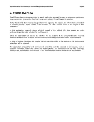 Software Design Description for Final Year Project Subject Selection Page 2
2. System Overview
This SDD describes the implementation for a web application which will be used to provide the students an
easy environment for selection their final year project subjects through keywords selection.
Today the students don't receive enough information regarding this process, this information is important
in order to provide a better context so the students can take a concise choice of the subject of their
preference.
In this application keywords where selected instead of the subject title, this provide an easier
understanding and a wider selection for each keyword.
While this application will provide the interface for the students it also will provide some required
administrative tools such as reports and inclusion/exclusion of keywords and students access definition.
In order to provide the reports and keeping the information provided by the students to the administrator
a database will be provided.
The application is target for web environment, since this could be accessed by any devices, such as
personal computers, notebooks, tablets and mobile phones. The application will use PHP, JavaScript,
jQuery, HTML, CSS and MySQL database in a Linux environment in order to deliver all the requirements.
 