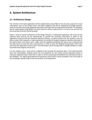 Software Design Description for Final Year Project Subject Selection Page 3
3. System Architecture
3.1 Architecture Design
The interface of the web application will be implemented using HTML for the structure, jQuery for visual
information, such as the student chart, and fields validation and CSS for deploying the design features,
while for the files processing, database interactions and login will be implemented using PHP. The database
will be implemented using MySQL. All these elements will be implemented in a Linux server and will use
the University of Surrey internet provider.
Figure 1 show to overall architecture of the design elements. A deployable application will consist of the
required input features by the administrator to provide the necessary information in order to the
application continue with the keywords selection process, a student interface for the student’s users be
able to select their keywords, a report generator to provide the students keywords selection data back to
the administrator and report users, a login with the capability identifying the type of user and guarantee
the right access to each one and a clean process in order to clear the database and provide a fresh start
each time the application must be used. This information will be storage within a MySQL database in order
to provide data integrity and security.
For the students view a chart will be supplied to best provide the keywords data. In the administration
tools the input/replace students access list and keywords list will accept comma-separated values or
character-separated values (CSV) files in order to do the processing and validation for inserting the data in
the database. The reports generated by the generate report feature will be provided in the same type of
file, providing a standard type of file to be process in the application.
 