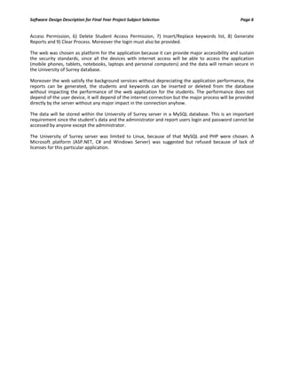 Software Design Description for Final Year Project Subject Selection Page 6
Access Permission, 6) Delete Student Access Permission, 7) Insert/Replace keywords list, 8) Generate
Reports and 9) Clear Process. Moreover the login must also be provided.
The web was chosen as platform for the application because it can provide major accessibility and sustain
the security standards, since all the devices with internet access will be able to access the application
(mobile phones, tablets, notebooks, laptops and personal computers) and the data will remain secure in
the University of Surrey database.
Moreover the web satisfy the background services without depreciating the application performance, the
reports can be generated, the students and keywords can be inserted or deleted from the database
without impacting the performance of the web application for the students. The performance does not
depend of the user device, it will depend of the internet connection but the major process will be provided
directly by the server without any major impact in the connection anyhow.
The data will be stored within the University of Surrey server in a MySQL database. This is an important
requirement since the student’s data and the administrator and report users login and password cannot be
accessed by anyone except the administrator.
The University of Surrey server was limited to Linux, because of that MySQL and PHP were chosen. A
Microsoft platform (ASP.NET, C# and Windows Server) was suggested but refused because of lack of
licenses for this particular application.
 