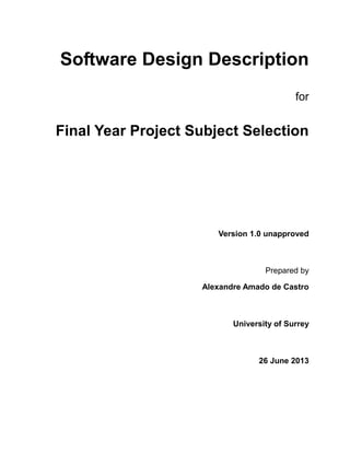 Software Design Description
for
Final Year Project Subject Selection
Version 1.0 unapproved
Prepared by
Alexandre Amado de Castro
University of Surrey
26 June 2013
 