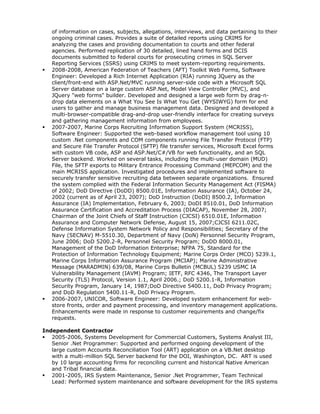 of information on cases, subjects, allegations, interviews, and data pertaining to their
ongoing criminal cases. Provides a suite of detailed reports using CRIMS for
analyzing the cases and providing documentation to courts and other federal
agencies. Performed replication of 30 detailed, lined hand forms and DCIS
documents submitted to federal courts for prosecuting crimes in SQL Server
Reporting Services (SSRS) using CRIMS to meet system-reporting requirements.
 2008-2008, American Federation of Teachers (AFT) Toolkit Web Forms, Software
Engineer: Developed a Rich Internet Application (RIA) running JQuery as the
client/front-end with ASP.Net/MVC running server-side code with a Microsoft SQL
Server database on a large custom ASP.Net, Model View Controller (MVC), and
JQuery "web forms" builder. Developed and designed a large web form by drag-n-
drop data elements on a What You See Is What You Get (WYSIWYG) form for end
users to gather and manage business management data. Designed and developed a
multi-browser-compatible drag-and-drop user-friendly interface for creating surveys
and gathering management information from employees.
 2007-2007, Marine Corps Recruiting Information Support System (MCRISS),
Software Engineer: Supported the web-based workflow management tool using 10
custom .Net components and COM components running File Transfer Protocol (FTP)
and Secure File Transfer Protocol (SFTP) file transfer services, Microsoft Excel forms
with custom VB code, ASP and ASP.Net/C#/VB for web functionality, and an SQL
Server backend. Worked on several tasks, including the multi-user domain (MUD)
File, the SFTP exports to Military Entrance Processing Command (MEPCOM) and the
main MCRISS application. Investigated procedures and implemented software to
securely transfer sensitive recruiting data between separate organizations. Ensured
the system complied with the Federal Information Security Management Act (FISMA)
of 2002; DoD Directive (DoDD) 8500.01E, Information Assurance (IA), October 24,
2002 (current as of April 23, 2007); DoD Instruction (DoDI) 8500.2, Information
Assurance (IA) Implementation, February 6, 2003; DoDI 8510.01, DoD Information
Assurance Certification and Accreditation Process (DIACAP), November 28, 2007;
Chairman of the Joint Chiefs of Staff Instruction (CJCSI) 6510.01E, Information
Assurance and Computer Network Defense, August 15, 2007;CJCSI 6211.02C,
Defense Information System Network Policy and Responsibilities; Secretary of the
Navy (SECNAV) M-5510.30, Department of Navy (DoN) Personnel Security Program,
June 2006; DoD 5200.2-R, Personnel Security Program; DoDD 8000.01,
Management of the DoD Information Enterprise; NFPA 75, Standard for the
Protection of Information Technology Equipment; Marine Corps Order (MCO) 5239.1,
Marine Corps Information Assurance Program (MCIAP); Marine Administrative
Message (MARADMIN) 639/08, Marine Corps Bulletin (MCBUL) 5239 USMC IA
Vulnerability Management (IAVM) Program; IETF, RFC 4346, The Transport Layer
Security (TLS) Protocol, Version 1.1, April 2006.; DoD 5200.1-R, Information
Security Program, January 14, 1987;DoD Directive 5400.11, DoD Privacy Program;
and DoD Regulation 5400.11-R, DoD Privacy Program.
 2006-2007, UNICOR, Software Engineer: Developed system enhancement for web-
store fronts, order and payment processing, and inventory management applications.
Enhancements were made in response to customer requirements and change/fix
requests.
Independent Contractor
 2005-2006, Systems Development for Commercial Customers, Systems Analyst III,
Senior .Net Programmer: Supported and performed ongoing development of the
large custom Accounts Reconciliation Tool (ART) application on a VB.Net desktop
with a multi-million SQL Server backend for the DOI, Washington, DC. ART is used
by 10 large accounting firms for reconciling current and historical Native American
and Tribal financial data.
 2001-2005, IRS System Maintenance, Senior .Net Programmer, Team Technical
Lead: Performed system maintenance and software development for the IRS systems
 