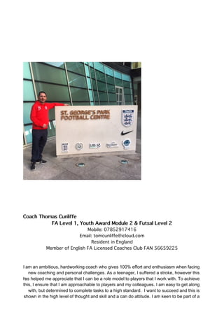 Coach Thomas Cunliffe
FA Level 1, Youth Award Module 2 & Futsal Level 2
Mobile: 07852917416
Email: tomcunliffe@icloud.com
Resident in England
Member of English FA Licensed Coaches Club FAN 56659225
I am an ambitious, hardworking coach who gives 100% effort and enthusiasm when facing
new coaching and personal challenges. As a teenager, I suffered a stroke, however this
has helped me appreciate that I can be a role model to players that I work with. To achieve
this, I ensure that I am approachable to players and my colleagues. I am easy to get along
with, but determined to complete tasks to a high standard. I want to succeed and this is
shown in the high level of thought and skill and a can do attitude. I am keen to be part of a
 