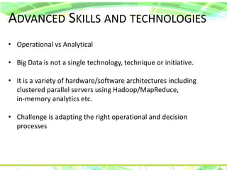 ADVANCED SKILLS AND TECHNOLOGIES
• Operational vs Analytical
• Big Data is not a single technology, technique or initiative.
• It is a variety of hardware/software architectures including
clustered parallel servers using Hadoop/MapReduce,
in-memory analytics etc.
• Challenge is adapting the right operational and decision
processes
 