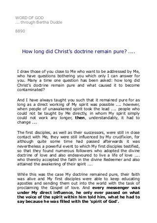 WORD OF GOD
... through Bertha Dudde
8890
How long did Christ’s doctrine remain pure? ....
I draw those of you close to Me who want to be addressed by Me,
who have questions bothering you which only I can answer for
you. Many a time one question has been asked: how long did
Christ’s doctrine remain pure and what caused it to become
contaminated?
And I have always taught you such that it remained pure for as
long as a direct working of My spirit was possible .... however,
when people of unawakened spirit took the lead .... people who
could not be taught by Me directly, in whom My spirit simply
could not work any longer, then, understandably, it had to
change ....
The first disciples, as well as their successors, were still in close
contact with Me, they were still influenced by My crucifixion, for
although quite some time had passed afterwards it was
nevertheless a powerful event to which My first disciples testified,
so that they found numerous followers who adopted the divine
doctrine of love and also endeavoured to live a life of love ....
who thereby accepted the faith in the divine Redeemer and also
attained the awakening of their spirit ....
While this was the case My doctrine remained pure, their faith
was alive and My first disciples were able to keep educating
apostles and sending them out into the world with the task of
proclaiming the Gospel of love. And every messenger was
under My direct influence, he only ever passed on what
the voice of the spirit within him told him, what he had to
say because he was filled with the ‘spirit of God’.
 