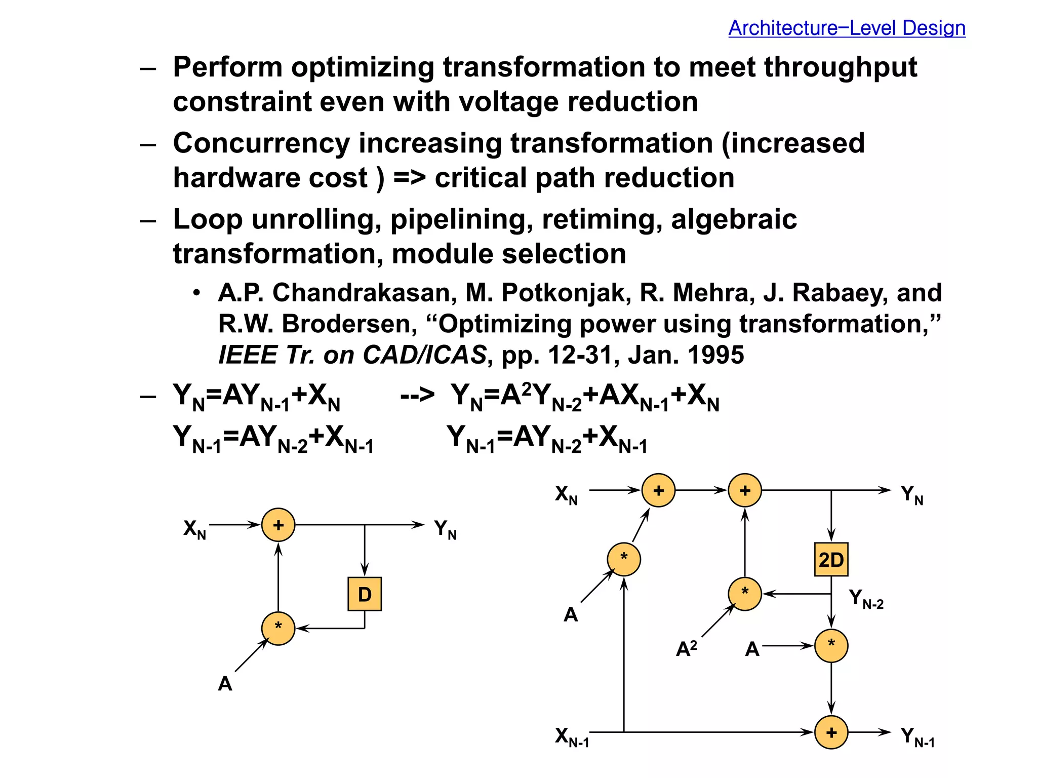 Architecture-Level Design
– Perform optimizing transformation to meet throughput
constraint even with voltage reduction
– Concurrency increasing transformation (increased
hardware cost ) => critical path reduction
– Loop unrolling, pipelining, retiming, algebraic
transformation, module selection
• A.P. Chandrakasan, M. Potkonjak, R. Mehra, J. Rabaey, and
R.W. Brodersen, “Optimizing power using transformation,”
IEEE Tr. on CAD/ICAS, pp. 12-31, Jan. 1995
– YN=AYN-1+XN --> YN=A2YN-2+AXN-1+XN
YN-1=AYN-2+XN-1 YN-1=AYN-2+XN-1
+
*
D
XN YN
A
+
*
2D
XN YN
A2 *
+ YN-1
+
*
A
YN-2
XN-1
A
 