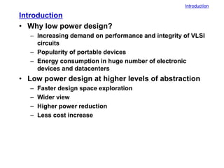 Introduction
Introduction
• Why low power design?
– Increasing demand on performance and integrity of VLSI
circuits
– Popularity of portable devices
– Energy consumption in huge number of electronic
devices and datacenters
• Low power design at higher levels of abstraction
– Faster design space exploration
– Wider view
– Higher power reduction
– Less cost increase
 