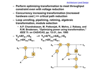Architecture-Level Design
– Perform optimizing transformation to meet throughput
constraint even with voltage reduction
– Concurrency increasing transformation (increased
hardware cost ) => critical path reduction
– Loop unrolling, pipelining, retiming, algebraic
transformation, module selection
• A.P. Chandrakasan, M. Potkonjak, R. Mehra, J. Rabaey, and
R.W. Brodersen, “Optimizing power using transformation,”
IEEE Tr. on CAD/ICAS, pp. 12-31, Jan. 1995
– YN=AYN-1+XN --> YN=A2YN-2+AXN-1+XN
YN-1=AYN-2+XN-1 YN-1=AYN-2+XN-1
+
*
D
XN YN
A
+
*
2D
XN YN
A2 *
+ YN-1
+
*
A
YN-2
XN-1
A
 