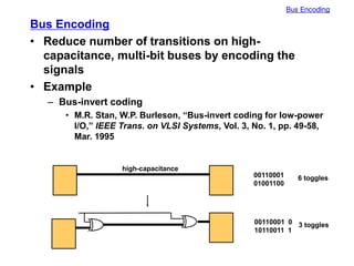 Bus Encoding
Bus Encoding
• Reduce number of transitions on high-
capacitance, multi-bit buses by encoding the
signals
• Example
– Bus-invert coding
• M.R. Stan, W.P. Burleson, “Bus-invert coding for low-power
I/O,” IEEE Trans. on VLSI Systems, Vol. 3, No. 1, pp. 49-58,
Mar. 1995
high-capacitance
00110001
01001100
00110001 0
10110011 1
6 toggles
3 toggles
 