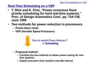 Real-Time Scheduling on a VSP
Real-Time Scheduling on a VSP
• Y. Shin and K. Choi, “Power conscious fixed
priority scheduling for hard real-time systems,”
Proc. of Design Automation Conf., pp. 134-139,
June 1999
• Two methods for power reduction in processors
– Power-down mode
– VSP (Variable Speed Processor)
– Proposed method:
• Combine the two methods to obtain power saving for real-
time systems
• Exploit execution time variation and idle interval
How to exploit these features ?
 Scheduling
 