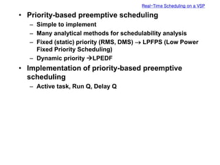 Real-Time Scheduling on a VSP
• Priority-based preemptive scheduling
– Simple to implement
– Many analytical methods for schedulability analysis
– Fixed (static) priority (RMS, DMS)  LPFPS (Low Power
Fixed Priority Scheduling)
– Dynamic priority LPEDF
• Implementation of priority-based preemptive
scheduling
– Active task, Run Q, Delay Q
 