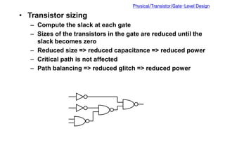Physical/Transistor/Gate-Level Design
• Transistor sizing
– Compute the slack at each gate
– Sizes of the transistors in the gate are reduced until the
slack becomes zero
– Reduced size => reduced capacitance => reduced power
– Critical path is not affected
– Path balancing => reduced glitch => reduced power
 