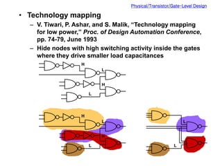 Physical/Transistor/Gate-Level Design
• Technology mapping
– V. Tiwari, P. Ashar, and S. Malik, “Technology mapping
for low power,” Proc. of Design Automation Conference,
pp. 74-79, June 1993
– Hide nodes with high switching activity inside the gates
where they drive smaller load capacitances
H
L
H
L
H
L
H
L
L
L
 
