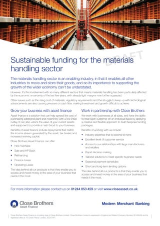 Sustainable funding for the materials
handling sector
Close Brothers Asset Finance is a trading style of Close Brothers Limited. Close Brothers Limited is registered in England and Wales (Company Number 00195626) and its
registered office is 10 Crown Place, London, EC2A 4FT.
The materials handling sector is an enabling industry, in that it enables all other
industries to move and store their goods, and so its importance to supporting the
growth of the wider economy can’t be understated.
However, it’s this involvement with so many different sectors that means materials handling has been particularly affected
by the economic uncertainty of the last few years, with already tight margins now further squeezed.
Other issues such as the rising cost of materials, regulatory requirements and the struggle to keep up with technological
advancements are also causing pressure on cash flow, making investment and growth difficult to achieve.
Grow your business with asset finance
Asset finance is a solution that can help spread the cost of
purchasing additional plant and machinery with a low initial
outlay. It can also unlock the value of your current assets
and equipment to provide a cash boost to your business.
Benefits of asset finance include repayments that match
the income stream generated by the asset, tax breaks and
increased working capital.
Close Brothers Asset Finance can offer:
•	 Hire Purchase
•	 Sale and HP Back
•	 Refinancing
•	 Finance Lease
•	 Operating Lease
The idea behind all our products is that they enable you to
access and invest money in the area of your business that
needs it the most.
Work in partnership with Close Brothers
We work with businesses of all sizes, and have the ability
to treat each customer on an individual basis by applying
a creative and flexible approach to build bespoke funding
packages.
Benefits of working with us include:
•	 Industry expertise that is second to none
•	 Excellent level of customer service
•	Access to our relationships with large manufacturers
and retailers
•	 Rapid decision-making
•	 Tailored solutions to meet specific business needs
•	 Seasonal payment schedules
•	 Short and long-term lending options
The idea behind all our products is that they enable you to
access and invest money in the area of your business that
needs it the most.
For more information please contact us on 01244 853 459 or visit www.closeasset.co.uk
DRAFT
 