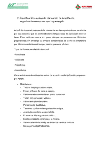 Universidad
              T ecnológica
          de Bahía de Banderas
Gobierno del Estado de Nayarit
Organismo Público Descentralizado




               2) Identificará los estilos de planeación de Ackoff en la
                  organización o empresa que haya elegido.


         Ackoff decía que el proceso de la planeación en las organizaciones se orienta
         por las actitudes que los administradores tengan hacia la planeación que se
         tiene. Estas actitudes nunca son puras siempre se presentan en diferentes
         proporciones; sin embargo su principal característica es la de su preferencia
         por diferentes estadios del tiempo: pasado, presente y futuro

         Tipos de Planeación al estilo de Ackoff:

         -Reactivista

         -Inactivista

         -Preactivista

         -Interactivista

         Características de los diferentes estilos de acuerdo con la tipificación propuesta
         por Ackoff:

                    Reactivismo:
                     -     Todo el tiempo pasado es mejor.
                     -     Entran al futuro de cara al pasado.
                     -     Visión clara de donde vienen y no a donde van.
                     -     Tratan con personas y valores.
                     -     Se basa en juicios morales.
                     -     Pensamiento Cualitativo.
                     -     Tienden a confiar en la organización antigua.
                     -     Jerarquía autoritaria y paternalista.
                     -     El estilo de liderazgo es autocrático.
                     -     Existe un respeto extremo por la historia.
                     -     Se busca la continuidad y se evitan los cambios bruscos.
                     -     Se conservan las tradiciones.
 
