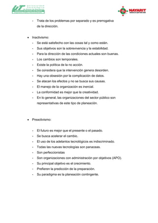 Universidad
              T ecnológica
          de Bahía de Banderas
Gobierno del Estado de Nayarit
Organismo Público Descentralizado




                     -     Trata de los problemas por separado y es prerrogativa
                           de la dirección.


                    Inactivismo:
                     -     Se está satisfecho con las cosas tal y como están.
                     -     Sus objetivos son la sobrevivencia y la estabilidad.
                     -     Para la dirección de las condiciones actuales son buenas.
                     -     Los cambios son temporales.
                     -     Existe la política de la no acción.
                     -     Se considera que la intervención genera desorden.
                     -     Hay una obsesión por la complicación de datos.
                     -     Se atacan los efectos y no se busca sus causas.
                     -     El manejo de la organización es inercial.
                     -     La conformidad es mejor que la creatividad.
                     -     En lo general, las organizaciones del sector público son
                           representativas de este tipo de planeación.




                    Preactivismo:


                     -     El futuro es mejor que el presente o el pasado.
                     -     Se busca acelerar el cambio.
                     -     El uso de los adelantos tecnológicos es indiscriminado.
                     -     Todas las nuevas tecnologías son panaceas.
                     -     Son perfeccionistas
                     -     Son organizaciones con administración por objetivos (APO).
                     -     Su principal objetivo es el crecimiento.
                     -     Prefieren la predicción de la preparación.
                     -     Su paradigma es la planeación contingente.
 