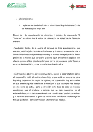 Universidad
              T ecnológica
          de Bahía de Banderas
Gobierno del Estado de Nayarit
Organismo Público Descentralizado




                    El interactivismo:


                     -     La planeación es el diseño de un futuro deseable y de la invención de
                           los métodos para llegar a él.


         Dentro de              del departamento de alimentos y bebidas del restaurante “8
         Tostadas” se utilizan los 4 estilos de planeación de Ackoff de la Siguiente
         manera:


         -Reactivista: Dentro de la cocina el personal se trata principalmente con
         respeto, tanto los jefes hacia los subordinados y viceversa, se respetata total y
         absolutamente el concepto del restaurante y la manera de la preparación de los
         platillos de la manera que se quiere. Si existe algún problema en especial con
         alguna persona el jefe directamente habla con la persona para poder llegar a
         un acuerdo sin exhibirlo y crear un mal ambiente entre ellos.




         -Inactivista: Los objetivos se tienen muy claros, que es el sacar el platillo como
         el comensal lo pidió, el cocinero hace todo lo que está en sus manos para
         lograrlo y respetando las reglas de higiene y de preparación, hay temporadas
         en que existen algunos cambios en el menú por lo que se acepta y se trabajo
         en ello como se debe,              para la dirección todo debe de estar en buenas
         condiciones con el producto y servicio que se está manejando en el
         establecimiento, todo cocinero está conforme con el trabajo que le toca realizar
         y lo hace con entusiasmo, la gente de cocina están satisfechas con la carga de
         trabajo que tienen , con quien trabajan y la manera de trabajar.
 
