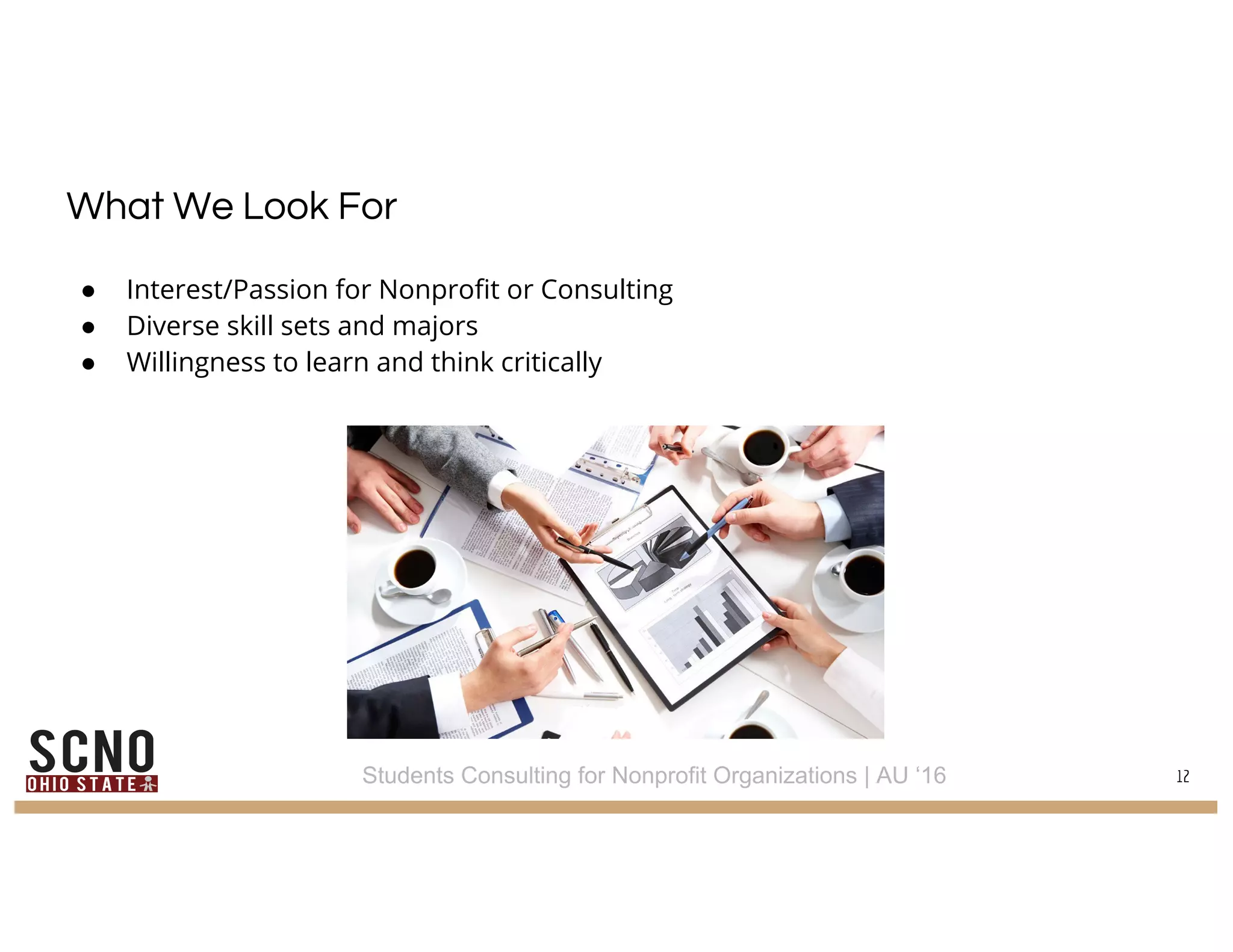 What We Look For
● Interest/Passion for Nonprofit or Consulting
● Diverse skill sets and majors
● Willingness to learn and think critically
12Students Consulting for Nonprofit Organizations | AU ‘16
 