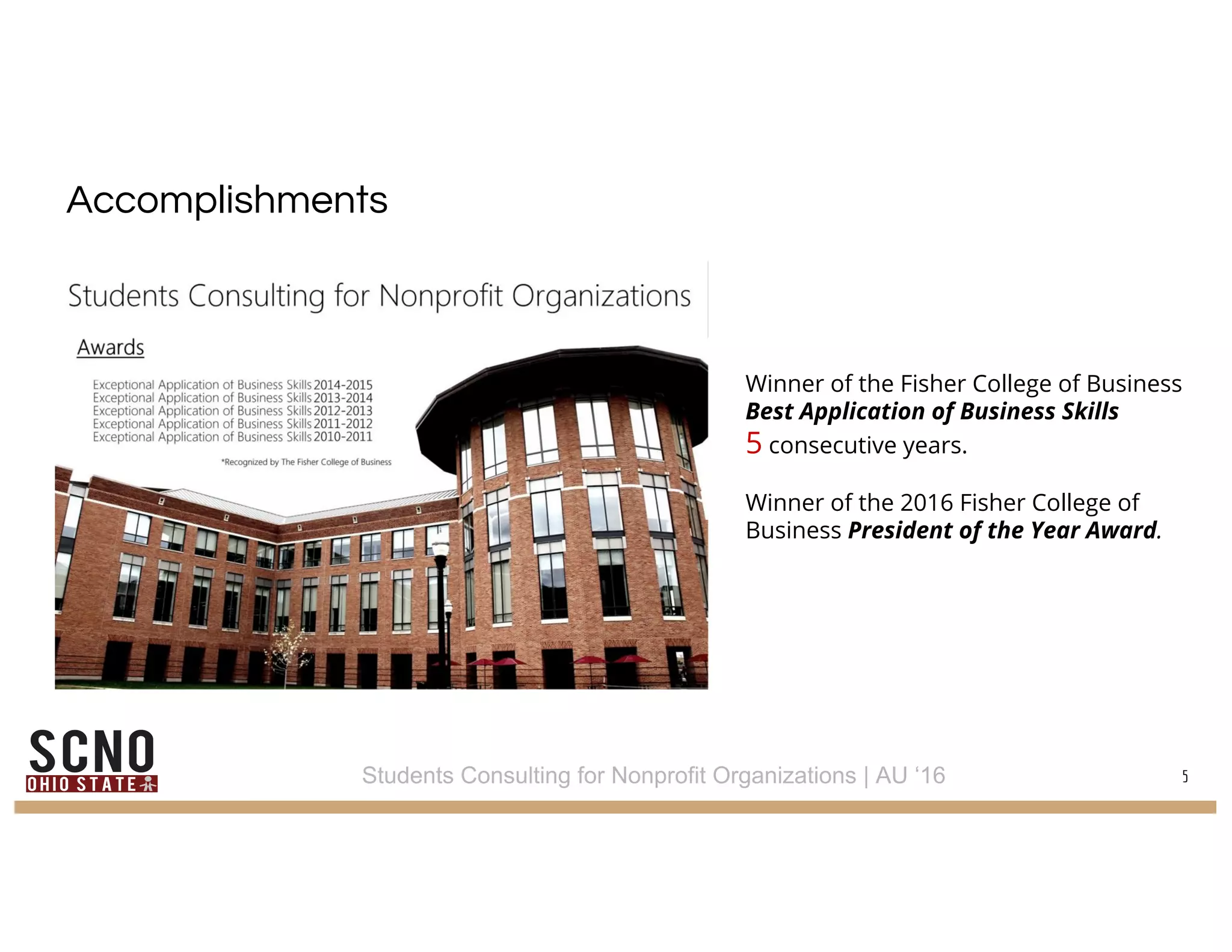 Accomplishments
5
Winner of the Fisher College of Business
Best Application of Business Skills
5 consecutive years.
Winner of the 2016 Fisher College of
Business President of the Year Award.
Students Consulting for Nonprofit Organizations | AU ‘16
 