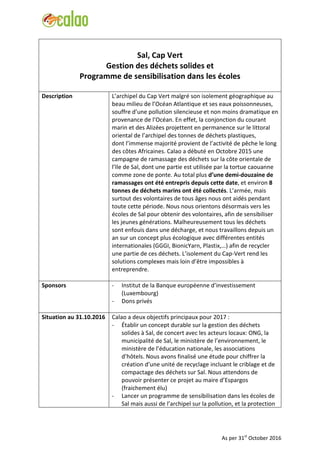 Sal, Cap Vert
Gestion des déchets solides et
Programme de sensibilisation dans les écoles
Description L’archipel du Cap Vert malgré son isolement géographique au
beau milieu de l’Océan Atlantique et ses eaux poissonneuses,
souffre d’une pollution silencieuse et non moins dramatique en
provenance de l’Océan. En effet, la conjonction du courant
marin et des Alizées projettent en permanence sur le littoral
oriental de l’archipel des tonnes de déchets plastiques,
dont l’immense majorité provient de l’activité de pêche le long
des côtes Africaines. Calao a débuté en Octobre 2015 une
campagne de ramassage des déchets sur la côte orientale de
l’Ile de Sal, dont une partie est utilisée par la tortue caouanne
comme zone de ponte. Au total plus d’une demi-douzaine de
ramassages ont été entrepris depuis cette date, et environ 8
tonnes de déchets marins ont été collectés. L’armée, mais
surtout des volontaires de tous âges nous ont aidés pendant
toute cette période. Nous nous orientons désormais vers les
écoles de Sal pour obtenir des volontaires, afin de sensibiliser
les jeunes générations. Malheureusement tous les déchets
sont enfouis dans une décharge, et nous travaillons depuis un
an sur un concept plus écologique avec différentes entités
internationales (GGGI, BionicYarn, Plastix,…) afin de recycler
une partie de ces déchets. L’isolement du Cap-Vert rend les
solutions complexes mais loin d’être impossibles à
entreprendre.
Sponsors - Institut de la Banque européenne d’investissement
(Luxembourg)
- Dons privés
Situation au 31.10.2016 Calao a deux objectifs principaux pour 2017 :
- Établir un concept durable sur la gestion des déchets
solides à Sal, de concert avec les acteurs locaux: ONG, la
municipalité de Sal, le ministère de l’environnement, le
ministère de l’éducation nationale, les associations
d’hôtels. Nous avons finalisé une étude pour chiffrer la
création d’une unité de recyclage incluant le criblage et de
compactage des déchets sur Sal. Nous attendons de
pouvoir présenter ce projet au maire d’Espargos
(fraichement élu)
- Lancer un programme de sensibilisation dans les écoles de
Sal mais aussi de l’archipel sur la pollution, et la protection
As per 31st
October 2016
 