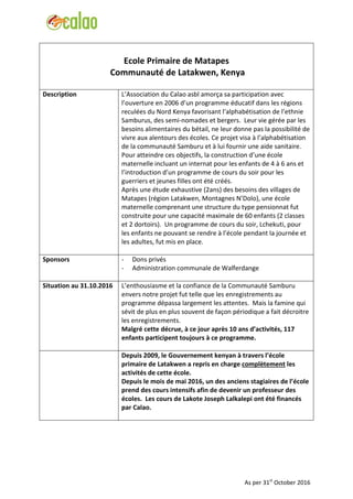 Ecole Primaire de Matapes
Communauté de Latakwen, Kenya
Description L’Association du Calao asbl amorça sa participation avec
l’ouverture en 2006 d’un programme éducatif dans les régions
reculées du Nord Kenya favorisant l’alphabétisation de l’ethnie
Samburus, des semi-nomades et bergers. Leur vie gérée par les
besoins alimentaires du bétail, ne leur donne pas la possibilité de
vivre aux alentours des écoles. Ce projet visa à l’alphabétisation
de la communauté Samburu et à lui fournir une aide sanitaire.
Pour atteindre ces objectifs, la construction d’une école
maternelle incluant un internat pour les enfants de 4 à 6 ans et
l’introduction d’un programme de cours du soir pour les
guerriers et jeunes filles ont été créés.
Après une étude exhaustive (2ans) des besoins des villages de
Matapes (région Latakwen, Montagnes N’Dolo), une école
maternelle comprenant une structure du type pensionnat fut
construite pour une capacité maximale de 60 enfants (2 classes
et 2 dortoirs). Un programme de cours du soir, Lchekuti, pour
les enfants ne pouvant se rendre à l’école pendant la journée et
les adultes, fut mis en place.
Sponsors - Dons privés
- Administration communale de Walferdange
Situation au 31.10.2016 L’enthousiasme et la confiance de la Communauté Samburu
envers notre projet fut telle que les enregistrements au
programme dépassa largement les attentes. Mais la famine qui
sévit de plus en plus souvent de façon périodique a fait décroitre
les enregistrements.
Malgré cette décrue, à ce jour après 10 ans d’activités, 117
enfants participent toujours à ce programme.
Depuis 2009, le Gouvernement kenyan à travers l’école
primaire de Latakwen a repris en charge complètement les
activités de cette école.
Depuis le mois de mai 2016, un des anciens stagiaires de l’école
prend des cours intensifs afin de devenir un professeur des
écoles. Les cours de Lakote Joseph Lalkalepi ont été financés
par Calao.
As per 31st
October 2016
 