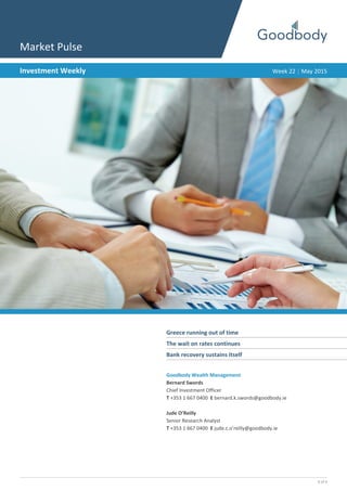 1 of 4
Market Pulse
Investment Weekly Week 22 | May 2015
Greece running out of time	
The wait on rates continues	
Bank recovery sustains itself	
Goodbody Wealth Management
Bernard Swords
Chief Investment Officer
T +353 1 667 0400 E bernard.k.swords@goodbody.ie
Jude O’Reilly
Senior Research Analyst
T +353 1 667 0400 E jude.c.o’reilly@goodbody.ie
 