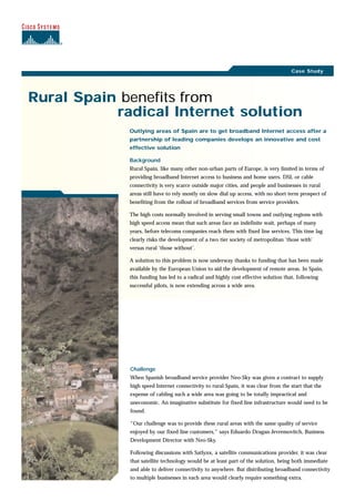Rural Spain benefits from
radical Internet solution
Challenge
When Spanish broadband service provider Neo-Sky was given a contract to supply
high speed Internet connectivity to rural Spain, it was clear from the start that the
expense of cabling such a wide area was going to be totally impractical and
uneconomic. An imaginative substitute for fixed line infrastructure would need to be
found.
“Our challenge was to provide these rural areas with the same quality of service
enjoyed by our fixed line customers,” says Eduardo Dragan-Jevremovitch, Business
Development Director with Neo-Sky.
Following discussions with Satlynx, a satellite communications provider, it was clear
that satellite technology would be at least part of the solution, being both immediate
and able to deliver connectivity to anywhere. But distributing broadband connectivity
to multiple businesses in each area would clearly require something extra.
Outlying areas of Spain are to get broadband Internet access after a
partnership of leading companies develops an innovative and cost
effective solution
Background
Rural Spain, like many other non-urban parts of Europe, is very limited in terms of
providing broadband Internet access to business and home users. DSL or cable
connectivity is very scarce outside major cities, and people and businesses in rural
areas still have to rely mostly on slow dial up access, with no short term prospect of
benefiting from the rollout of broadband services from service providers.
The high costs normally involved in serving small towns and outlying regions with
high speed access mean that such areas face an indefinite wait, perhaps of many
years, before telecoms companies reach them with fixed line services. This time lag
clearly risks the development of a two tier society of metropolitan ‘those with’
versus rural ‘those without’.
A solution to this problem is now underway thanks to funding that has been made
available by the European Union to aid the development of remote areas. In Spain,
this funding has led to a radical and highly cost effective solution that, following
successful pilots, is now extending across a wide area.
Case Study
 