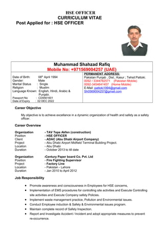 HSE OFFICER
CURRICULUM VITAE
Post Applied for : HSE OFFICER
Muhammad Shahzad Rafiq
Mobile No: +971569004257 (UAE)
Date of Birth: 08th
April 1994
Gender: Male
Marital Status : Single
Religion : Muslim
Language Known: English, Hindi, Arabic &
Punjabi.
Passport No : CD9561601
Date of Expiry : 02 DEC 2022
PERMANENT ADDRESS:
Pakistan Punjab , Dist.; Kasur ; Tehsil:Pattoki.
0092 / 3344782571 (Pakistan Mobile)
0092-3454641457 (Home Mobile)
E-Mail :pattoki1994@gmail.com
Sh0569004257@gmail.com
Career Objective
My objective is to achieve excellance in a dynamic organization of health and safety as a safety
officer.
Career Overview
Organization - TAV Tepe Akfen (construction)
Position - HSE OFFICER
Client -.ADAC (Abu Dhabi Airport Company)
Project - Abu Dhabi Airport Midfield Terminal Building Project.
Location - Abu Dhabi
Duration - October 2013 to till date
Organization -Century Paper board Co. Pvt. Ltd
Position - Fire Fighting Supervisor
Project - Factory Line
Location - Pakistan - Lahore
Duration - Jan 2010 to April 2012
Job Responsibility
• Promote awareness and consciousness in Employees for HSE concerns,
• Implementation of EMS procedures for controlling site activities and Execute Controlling
site activities and Execute Company safety Policies.
• Implement waste management practice, Pollution and Environmental issues.
• Conduct Employee induction & Safety & Environmental issues program.
• Maintain complete record of Safety Inspection.
• Report and Investigate Accident / Incident and adopt appropriate measures to prevent
re-occurrence.
 