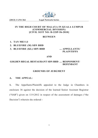 [2013] 1 LNS 364 Legal Network Series
IN THE HIGH COURT OF MALAYA IN KUALA LUMPUR
(COMMERCIAL DIVISION)
[CIVIL SUIT NO: D-22IP-56-2010]
BETWEEN
1. TAN MEI LI
2. BLUEFIRE (M) SDN BHD
3. BLUEFIRE (KL) SDN BHD ... APPELLANTS/
PLAINTIFFS
AND
GOLDEN REGAL RESTAURANT SDN BHD … RESPONDENT/
DEFENDANT
GROUNDS OF JUDGMENT
A. THE APPEAL:
1. The Appellants/Plaintiffs appealed to the Judge in Chambers in
enclosure 36 against the decision of the learned Senior Assistant Registrar
(“SAR”) given on 13.9.2012 in respect of the assessment of damages (“the
Decision”) wherein she ordered -
1
 