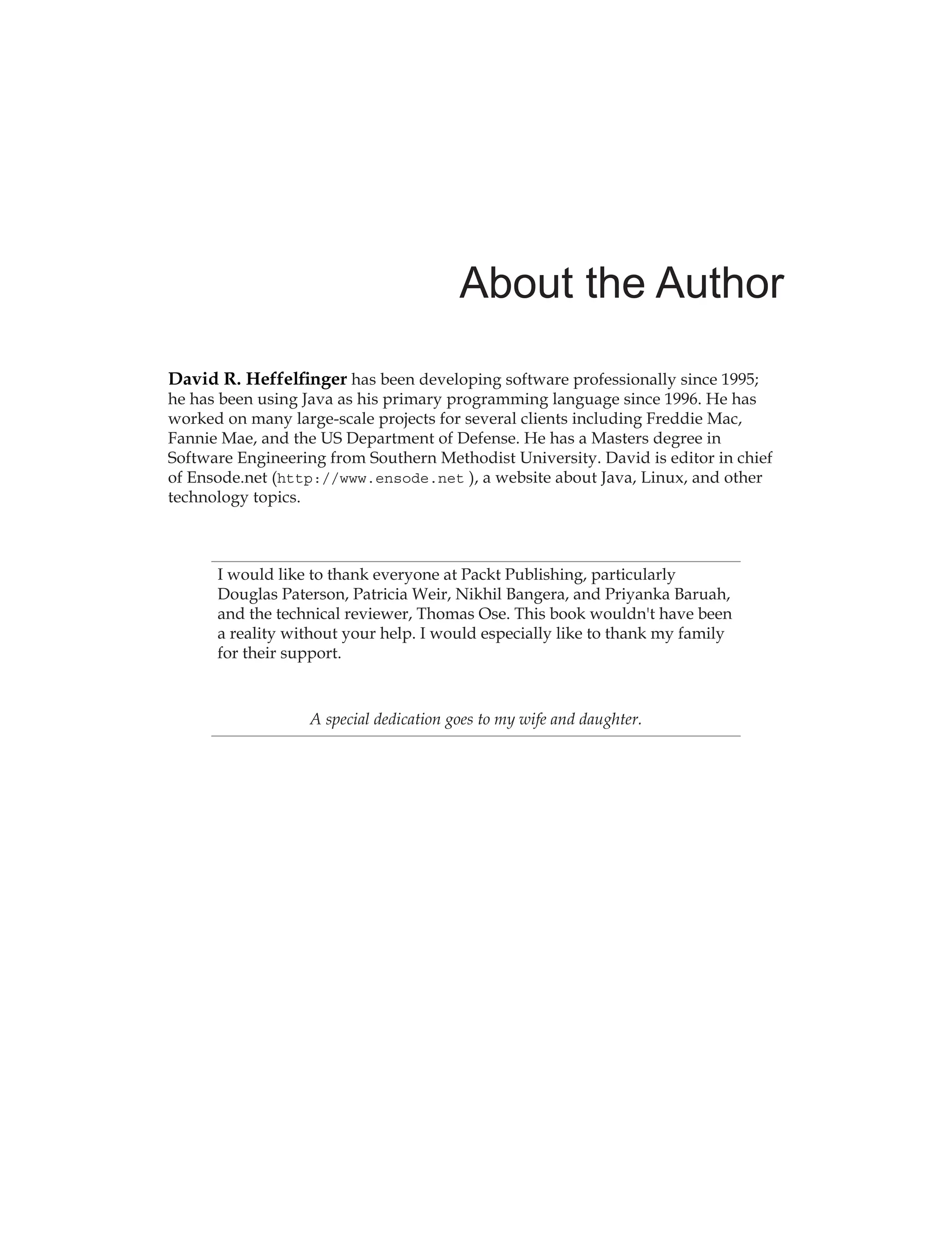 About the Author
David R. Heffelfinger has been developing software professionally since 1995;
he has been using Java as his primary programming language since 1996. He has
worked on many large-scale projects for several clients including Freddie Mac,
Fannie Mae, and the US Department of Defense. He has a Masters degree in
Software Engineering from Southern Methodist University. David is editor in chief
of Ensode.net (http://www.ensode.net ), a website about Java, Linux, and other
technology topics.
I would like to thank everyone at Packt Publishing, particularly
Douglas Paterson, Patricia Weir, Nikhil Bangera, and Priyanka Baruah,
and the technical reviewer, Thomas Ose. This book wouldn't have been
a reality without your help. I would especially like to thank my family
for their support.
A special dedication goes to my wife and daughter.
 