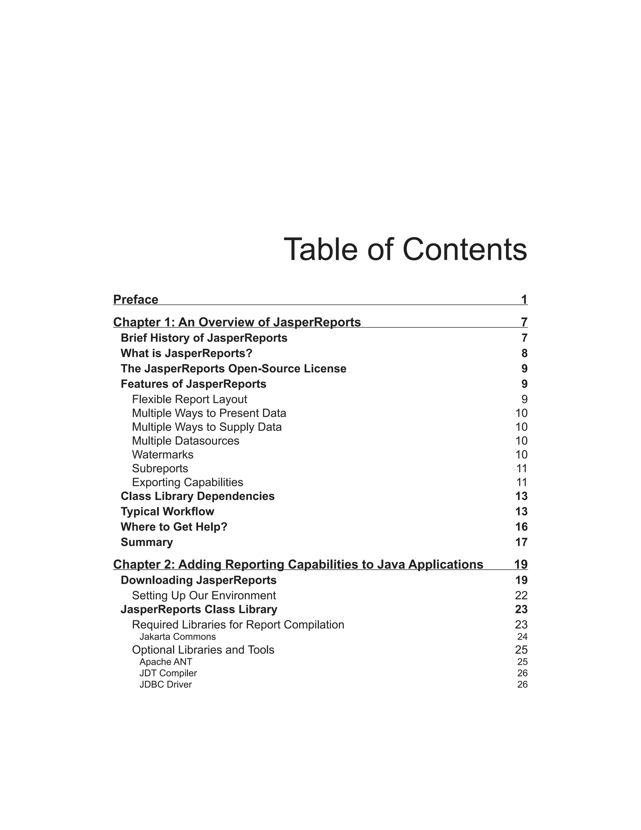 Table of Contents
Preface 1
Chapter 1: An Overview of JasperReports 7
Brief History of JasperReports 7
What is JasperReports? 8
The JasperReports Open-Source License 9
Features of JasperReports 9
Flexible Report Layout 9
Multiple Ways to Present Data 10
Multiple Ways to Supply Data 10
Multiple Datasources 10
Watermarks 10
Subreports 11
Exporting Capabilities 11
Class Library Dependencies 13
Typical Workflow 13
Where to Get Help? 16
Summary 17
Chapter 2: Adding Reporting Capabilities to Java Applications 19
Downloading JasperReports 19
Setting Up Our Environment 22
JasperReports Class Library 23
Required Libraries for Report Compilation 23
Jakarta Commons 24
Optional Libraries and Tools 25
Apache ANT 25
JDT Compiler 26
JDBC Driver 26
 