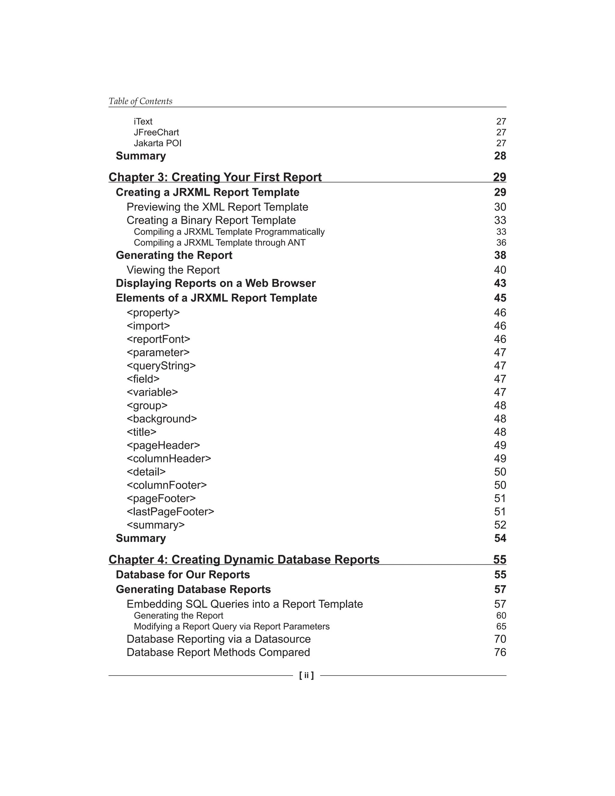 Table of Contents
[ ii ]
iText 27
JFreeChart 27
Jakarta POI 27
Summary 28
Chapter 3: Creating Your First Report 29
Creating a JRXML Report Template 29
Previewing the XML Report Template 30
Creating a Binary Report Template 33
Compiling a JRXML Template Programmatically 33
Compiling a JRXML Template through ANT 36
Generating the Report 38
Viewing the Report 40
Displaying Reports on a Web Browser 43
Elements of a JRXML Report Template 45
<property> 46
<import> 46
<reportFont> 46
<parameter> 47
<queryString> 47
<field> 47
<variable> 47
<group> 48
<background> 48
<title> 48
<pageHeader> 49
<columnHeader> 49
<detail> 50
<columnFooter> 50
<pageFooter> 51
<lastPageFooter> 51
<summary> 52
Summary 54
Chapter 4: Creating Dynamic Database Reports 55
Database for Our Reports 55
Generating Database Reports 57
Embedding SQL Queries into a Report Template 57
Generating the Report 60
Modifying a Report Query via Report Parameters 65
Database Reporting via a Datasource 70
Database Report Methods Compared 76
 