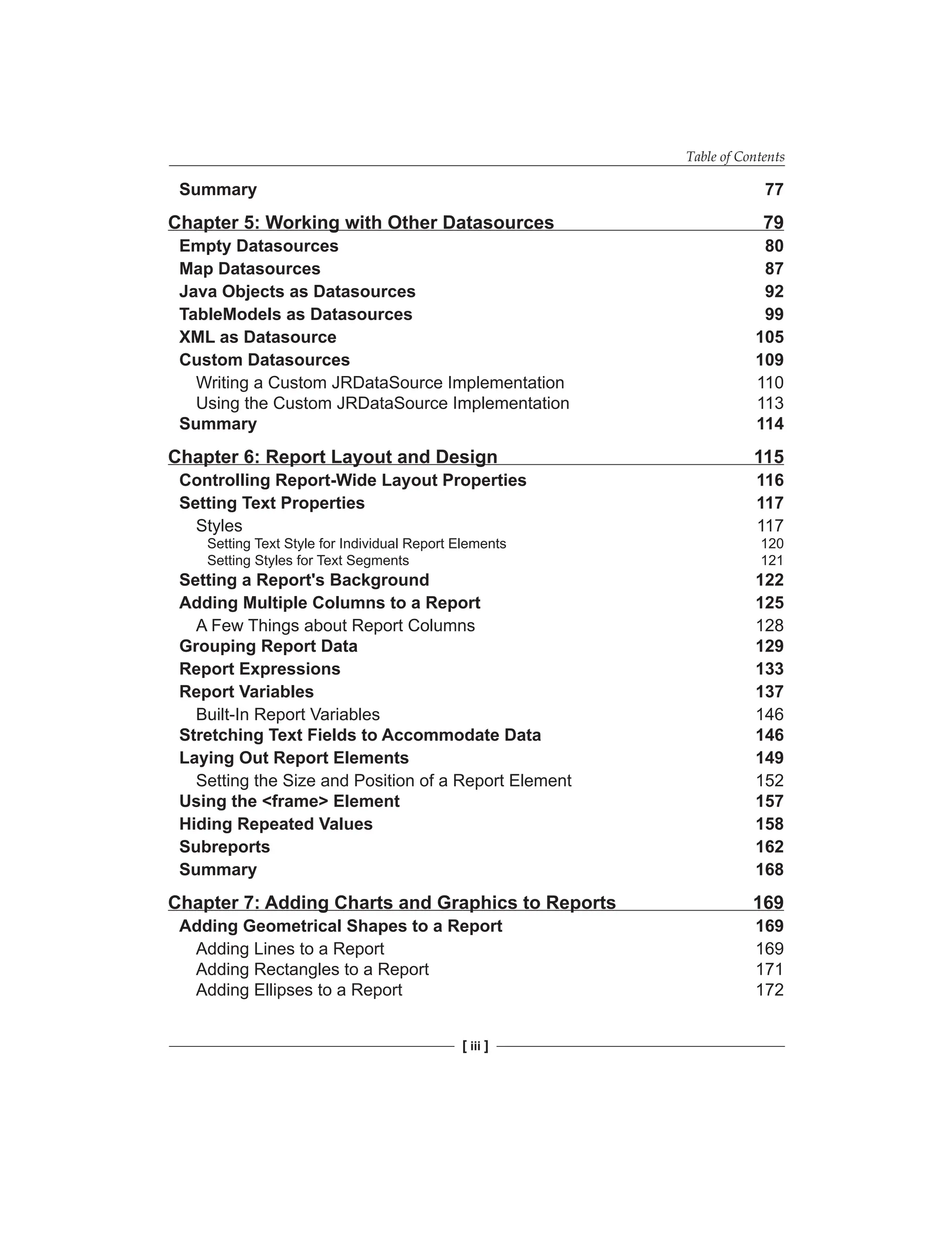 Table of Contents
[ iii ]
Summary 77
Chapter 5: Working with Other Datasources 79
Empty Datasources 80
Map Datasources 87
Java Objects as Datasources 92
TableModels as Datasources 99
XML as Datasource 105
Custom Datasources 109
Writing a Custom JRDataSource Implementation 110
Using the Custom JRDataSource Implementation 113
Summary 114
Chapter 6: Report Layout and Design 115
Controlling Report-Wide Layout Properties 116
Setting Text Properties 117
Styles 117
Setting Text Style for Individual Report Elements 120
Setting Styles for Text Segments 121
Setting a Report's Background 122
Adding Multiple Columns to a Report 125
A Few Things about Report Columns 128
Grouping Report Data 129
Report Expressions 133
Report Variables 137
Built-In Report Variables 146
Stretching Text Fields to Accommodate Data 146
Laying Out Report Elements 149
Setting the Size and Position of a Report Element 152
Using the <frame> Element 157
Hiding Repeated Values 158
Subreports 162
Summary 168
Chapter 7: Adding Charts and Graphics to Reports 169
Adding Geometrical Shapes to a Report 169
Adding Lines to a Report 169
Adding Rectangles to a Report 171
Adding Ellipses to a Report 172
 