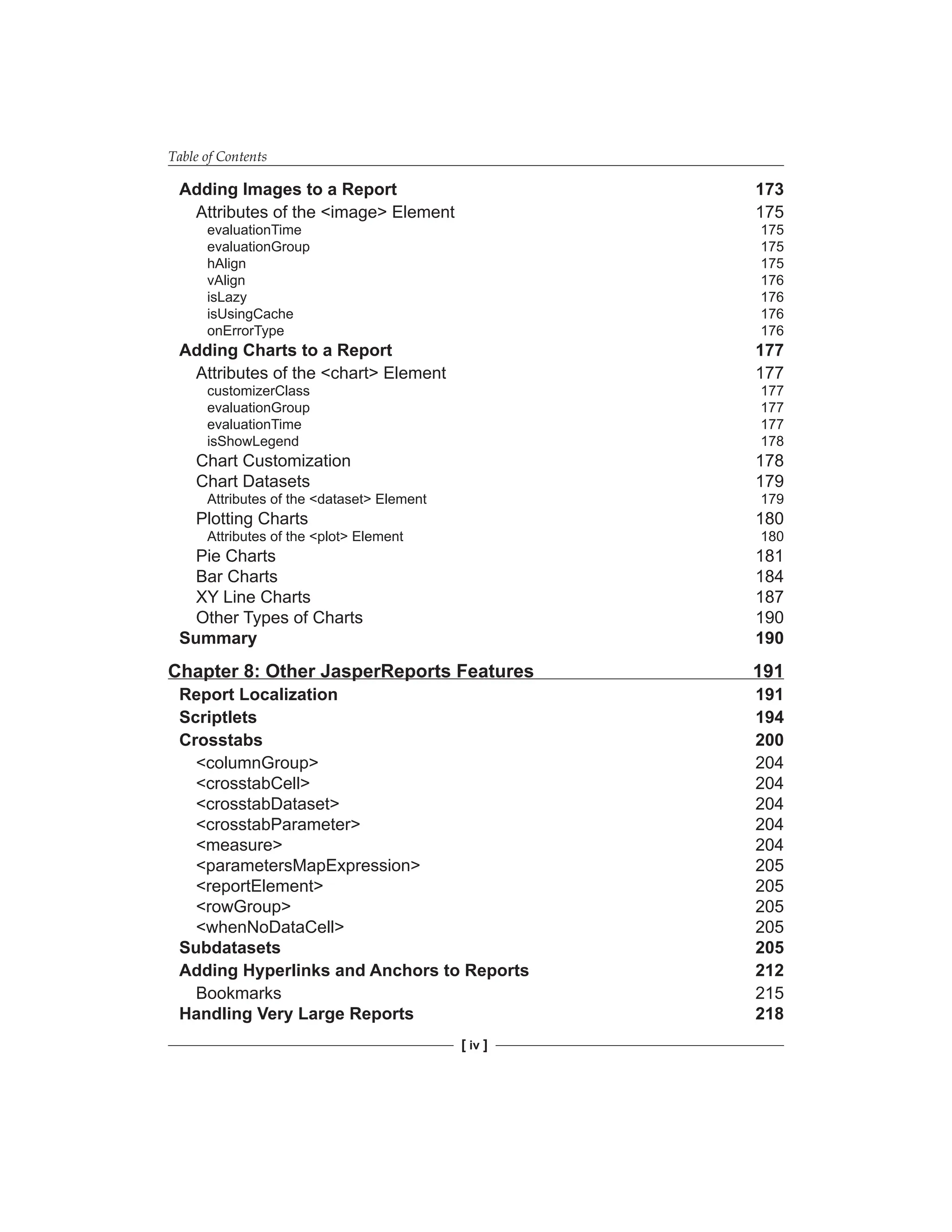 Table of Contents
[ iv ]
Adding Images to a Report 173
Attributes of the <image> Element 175
evaluationTime 175
evaluationGroup 175
hAlign 175
vAlign 176
isLazy 176
isUsingCache 176
onErrorType 176
Adding Charts to a Report 177
Attributes of the <chart> Element 177
customizerClass 177
evaluationGroup 177
evaluationTime 177
isShowLegend 178
Chart Customization 178
Chart Datasets 179
Attributes of the <dataset> Element 179
Plotting Charts 180
Attributes of the <plot> Element 180
Pie Charts 181
Bar Charts 184
XY Line Charts 187
Other Types of Charts 190
Summary 190
Chapter 8: Other JasperReports Features 191
Report Localization 191
Scriptlets 194
Crosstabs 200
<columnGroup> 204
<crosstabCell> 204
<crosstabDataset> 204
<crosstabParameter> 204
<measure> 204
<parametersMapExpression> 205
<reportElement> 205
<rowGroup> 205
<whenNoDataCell> 205
Subdatasets 205
Adding Hyperlinks and Anchors to Reports 212
Bookmarks 215
Handling Very Large Reports 218
 